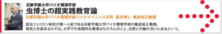 京都学園大学バイオ環境学部 虫博士の超実践教育論 昆虫フェロモン研究の第一人者である京都学園大学バイオ環境学部の桑原保正教授。理系力を高めるカギは、大学での実践的な教育はもちろんのこと、自然との触れ合いにあるという。