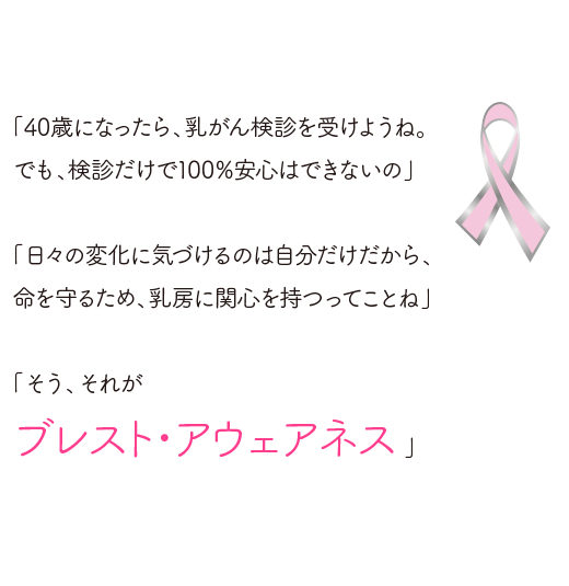 「40歳になったら、乳がん検診を受けようね。でも、検診だけで100％安心はできないの」。「日々の変化に気づけるのは自分だけだから、命を守るため、乳房に関心を持つってことね。」「ブレスト・アウェアネス」。