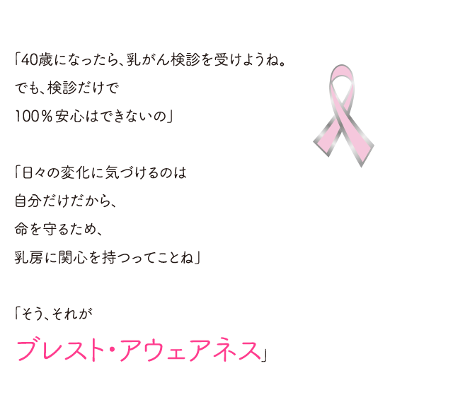 「40歳になったら、乳がん検診を受けようね。でも、検診だけで100％安心はできないの」。「日々の変化に気づけるのは自分だけだから、命を守るため、乳房に関心を持つってことね。」「ブレスト・アウェアネス」。