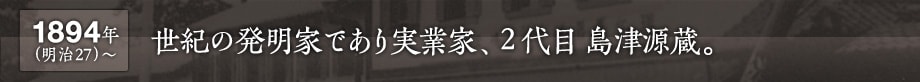 1894年(明治27) 〜　世紀の発明家であり実業家、２代目島津源蔵。