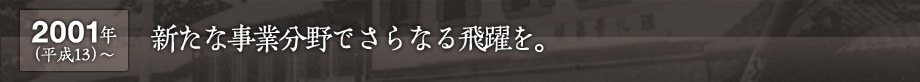 2001年(平成13)〜　新たな事業分野でさらなる飛躍を。